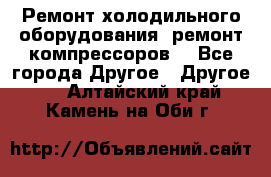 Ремонт холодильного оборудования, ремонт компрессоров. - Все города Другое » Другое   . Алтайский край,Камень-на-Оби г.